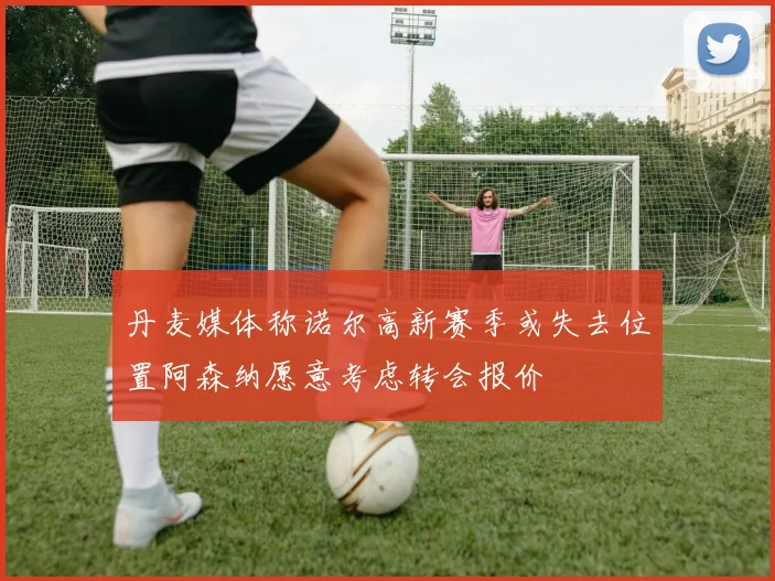 丹麦媒体称诺尔高新赛季或失去位置阿森纳愿意考虑转会报价