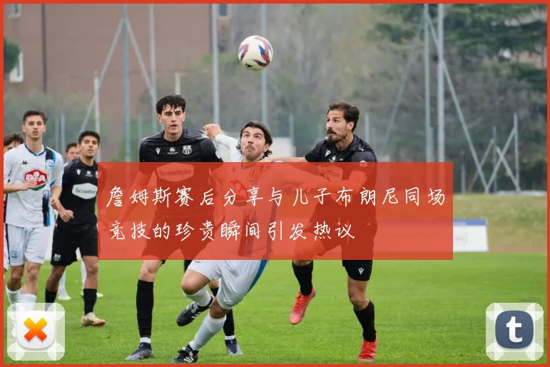詹姆斯赛后分享与儿子布朗尼同场竞技的珍贵瞬间引发热议