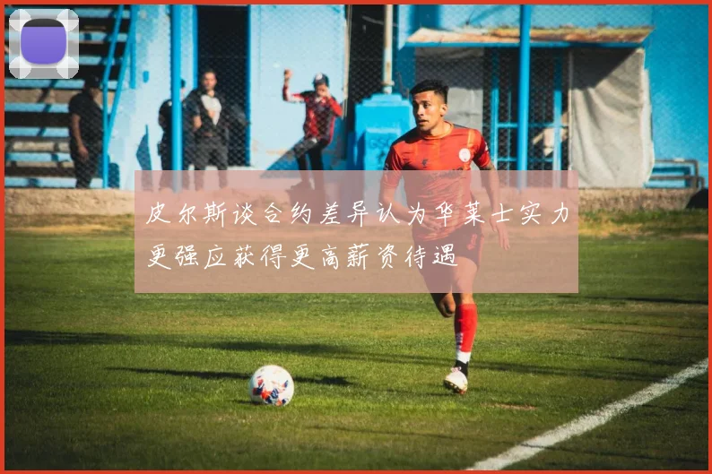 皮尔斯谈合约差异认为华莱士实力更强应获得更高薪资待遇