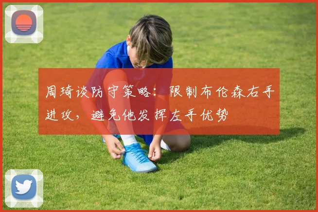 周琦谈防守策略：限制布伦森右手进攻，避免他发挥左手优势