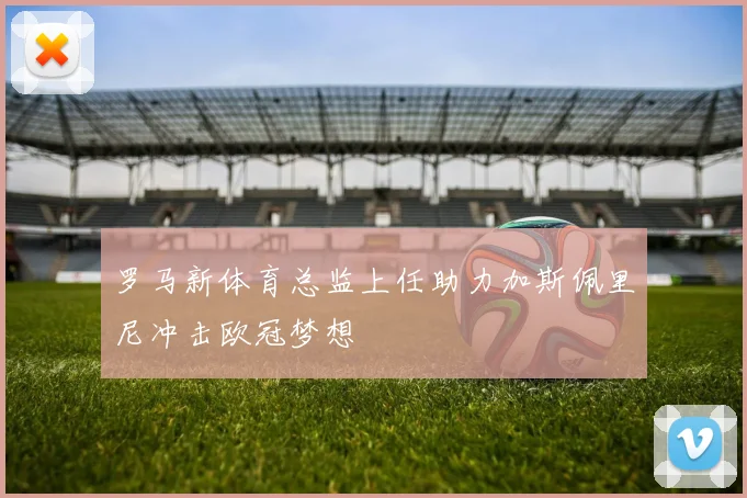 罗马新体育总监上任助力加斯佩里尼冲击欧冠梦想