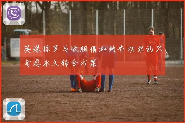 英媒称罗马欲租借加纳乔切尔西只考虑永久转会方案