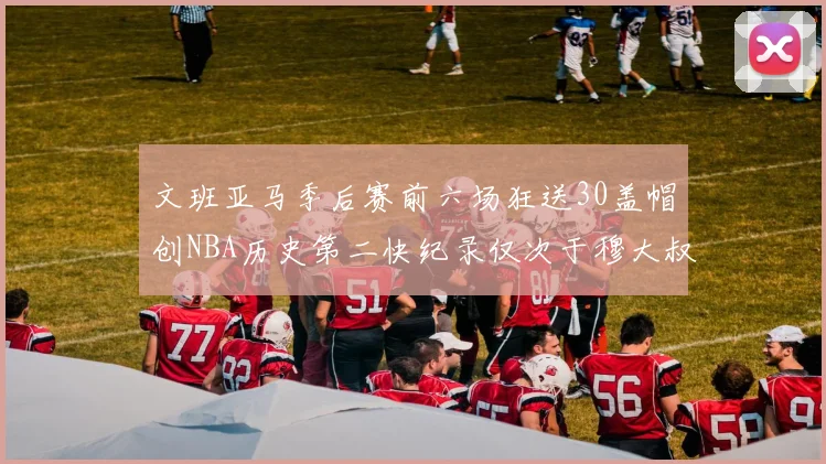 文班亚马季后赛前六场狂送30盖帽创NBA历史第二快纪录仅次于穆大叔的五场表现