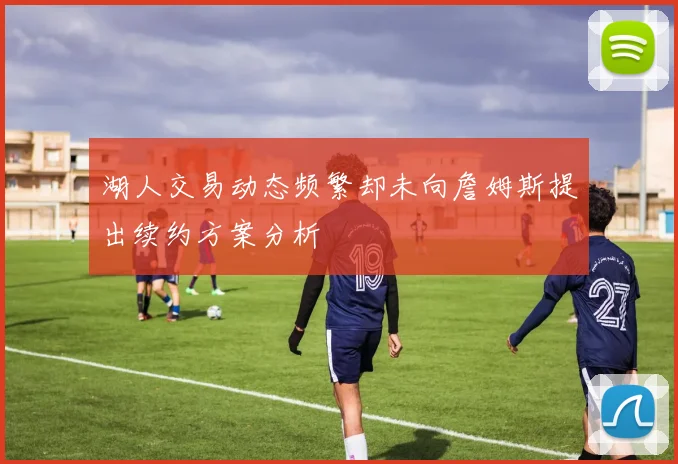 湖人交易动态频繁却未向詹姆斯提出续约方案分析
