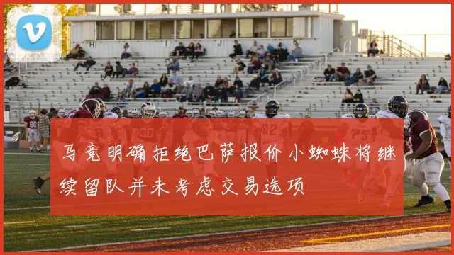 马竞明确拒绝巴萨报价小蜘蛛将继续留队并未考虑交易选项