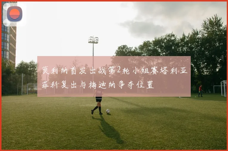 莫利纳首发出战第2轮小组赛塔利亚菲科复出与梅迪纳争夺位置