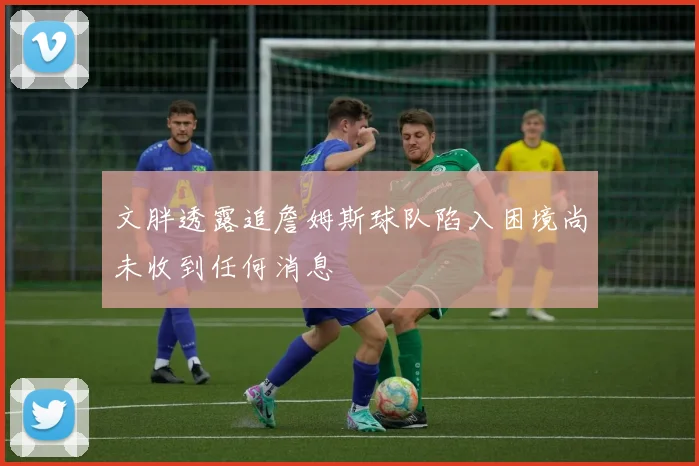 文胖透露追詹姆斯球队陷入困境尚未收到任何消息