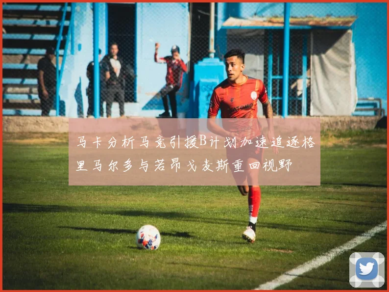 马卡分析马竞引援B计划加速追逐格里马尔多与若昂戈麦斯重回视野