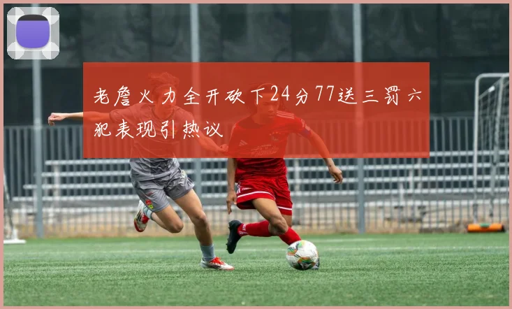 老詹火力全开砍下24分77送三罚六犯表现引热议