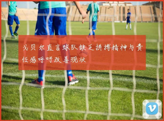 戈贝尔直言球队缺乏拼搏精神与责任感呼吁改善现状