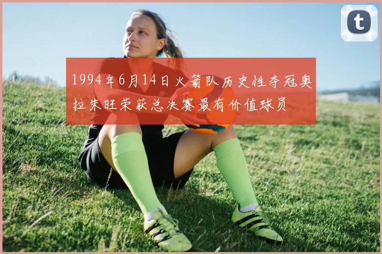 1994年6月14日火箭队历史性夺冠奥拉朱旺荣获总决赛最有价值球员