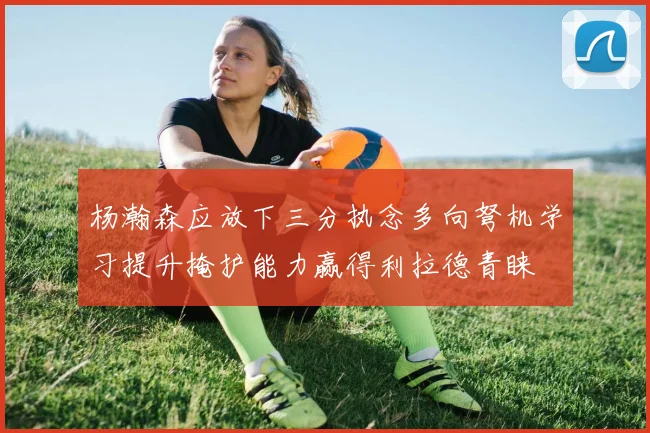 杨瀚森应放下三分执念多向弩机学习提升掩护能力赢得利拉德青睐
