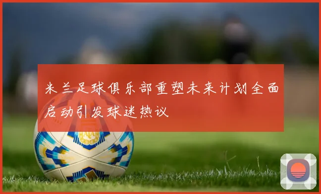 米兰足球俱乐部重塑未来计划全面启动引发球迷热议