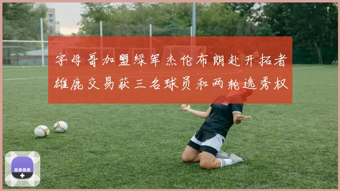 字母哥加盟绿军杰伦布朗赴开拓者雄鹿交易获三名球员和两轮选秀权