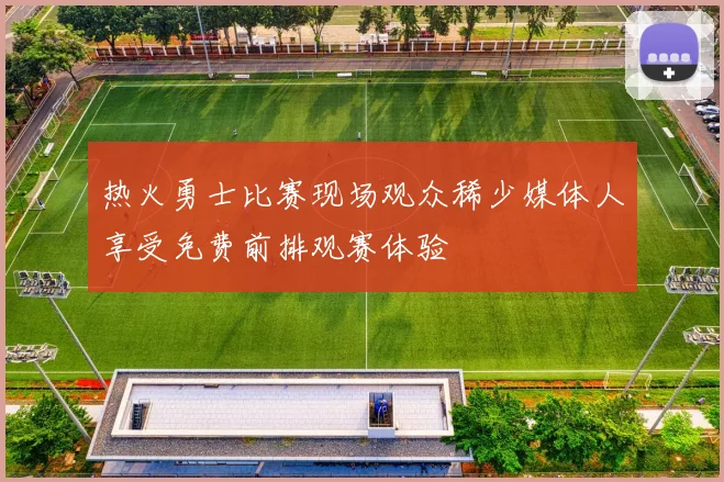 热火勇士比赛现场观众稀少媒体人享受免费前排观赛体验