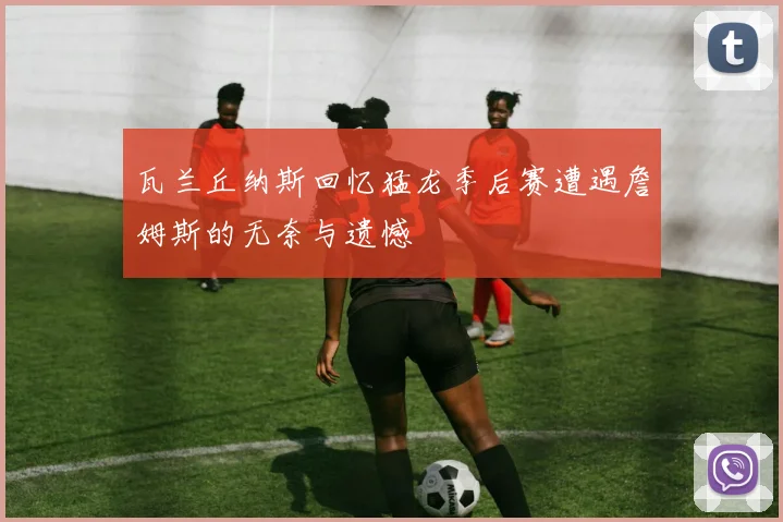 瓦兰丘纳斯回忆猛龙季后赛遭遇詹姆斯的无奈与遗憾