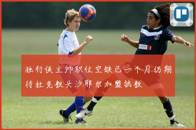 独行侠主帅职位空缺已一个月仍期待杜克教头沙耶尔加盟执教