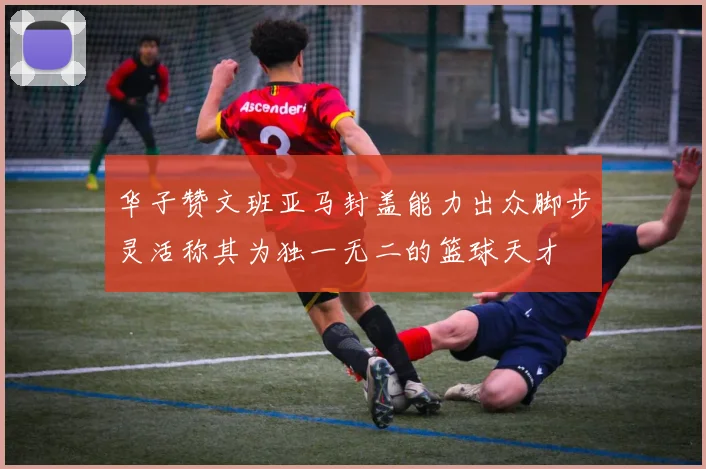 华子赞文班亚马封盖能力出众脚步灵活称其为独一无二的篮球天才