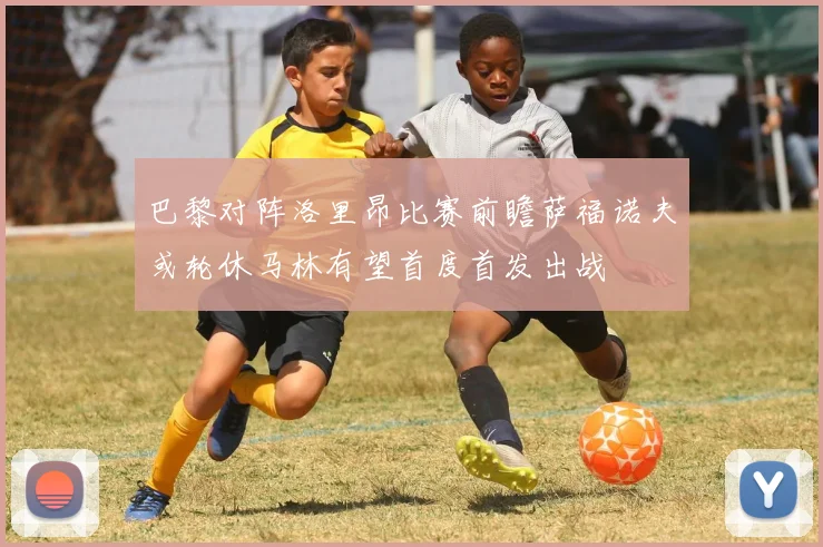 巴黎对阵洛里昂比赛前瞻萨福诺夫或轮休马林有望首度首发出战