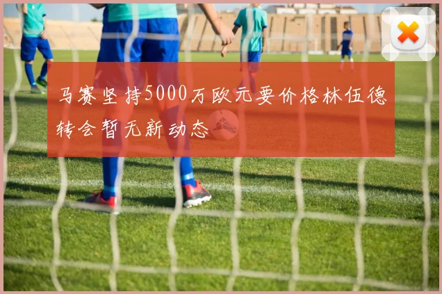 马赛坚持5000万欧元要价格林伍德转会暂无新动态