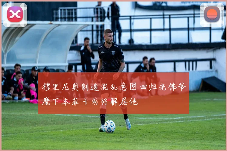 穆里尼奥制造混乱意图回归老佛爷麾下本菲卡或将解雇他