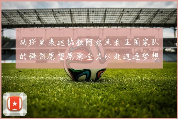 纳斯里表达执教阿尔及利亚国家队的强烈愿望愿意全力以赴追逐梦想
