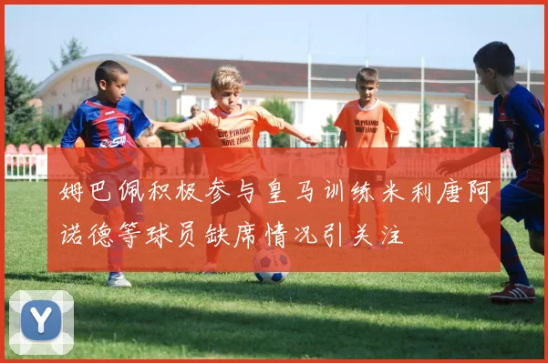 姆巴佩积极参与皇马训练米利唐阿诺德等球员缺席情况引关注