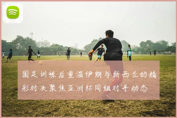国足训练后重温伊朗与新西兰的精彩对决聚焦亚洲杯同组对手动态