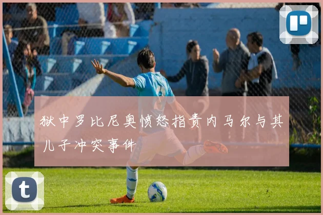 狱中罗比尼奥愤怒指责内马尔与其儿子冲突事件