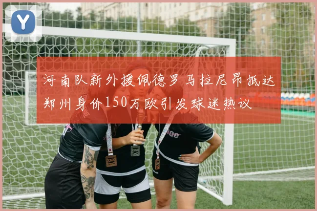 河南队新外援佩德罗马拉尼昂抵达郑州身价150万欧引发球迷热议