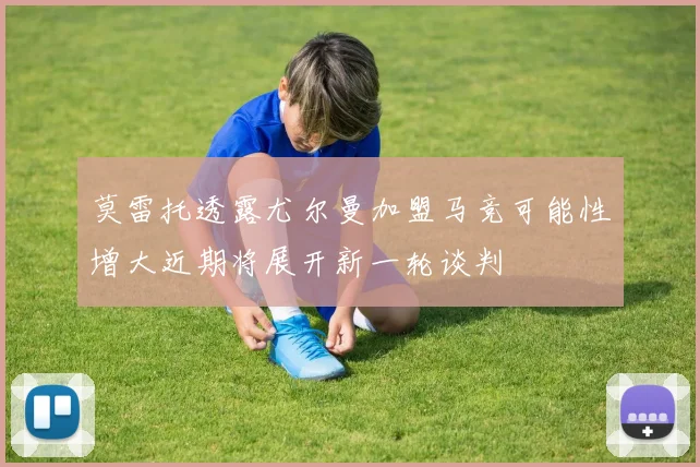 莫雷托透露尤尔曼加盟马竞可能性增大近期将展开新一轮谈判