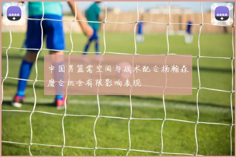 中国男篮需空间与战术配合杨瀚森磨合机会有限影响表现